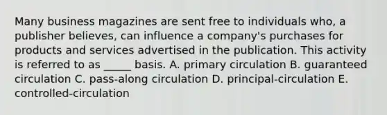 Many business magazines are sent free to individuals who, a publisher believes, can influence a company's purchases for products and services advertised in the publication. This activity is referred to as _____ basis. A. primary circulation B. guaranteed circulation C. pass-along circulation D. principal-circulation E. controlled-circulation