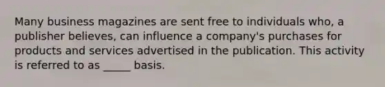 Many business magazines are sent free to individuals who, a publisher believes, can influence a company's purchases for products and services advertised in the publication. This activity is referred to as _____ basis.