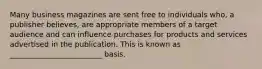 Many business magazines are sent free to individuals who, a publisher believes, are appropriate members of a target audience and can influence purchases for products and services advertised in the publication. This is known as _________________________ basis.