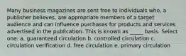 Many business magazines are sent free to individuals who, a publisher believes, are appropriate members of a target audience and can influence purchases for products and services advertised in the publication. This is known as _____ basis. Select one: a. guaranteed circulation b. controlled circulation c. circulation verification d. free circulation e. primary circulation