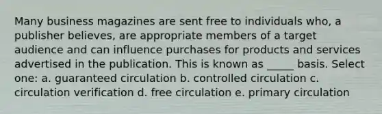 Many business magazines are sent free to individuals who, a publisher believes, are appropriate members of a target audience and can influence purchases for products and services advertised in the publication. This is known as _____ basis. Select one: a. guaranteed circulation b. controlled circulation c. circulation verification d. free circulation e. primary circulation