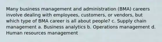 Many business management and administration (BMA) careers involve dealing with employees, customers, or vendors, but which type of BMA career is all about people? c. Supply chain management a. Business analytics b. Operations management d. Human resources management