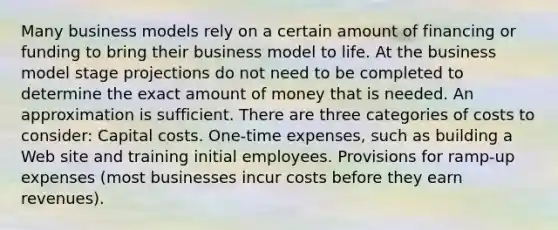 Many business models rely on a certain amount of financing or funding to bring their business model to life. At the business model stage projections do not need to be completed to determine the exact amount of money that is needed. An approximation is sufficient. There are three categories of costs to consider: Capital costs. One-time expenses, such as building a Web site and training initial employees. Provisions for ramp-up expenses (most businesses incur costs before they earn revenues).