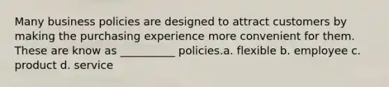 Many business policies are designed to attract customers by making the purchasing experience more convenient for them. These are know as __________ policies.a. flexible b. employee c. product d. service