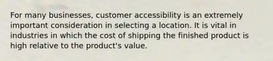 For many businesses, customer accessibility is an extremely important consideration in selecting a location. It is vital in industries in which the cost of shipping the finished product is high relative to the product's value.