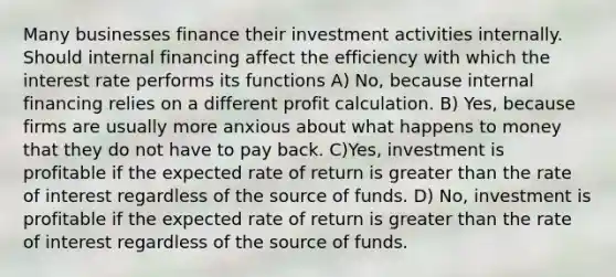 Many businesses finance their investment activities internally. Should internal financing affect the efficiency with which the interest rate performs its functions A) No, because internal financing relies on a different profit calculation. B) Yes, because firms are usually more anxious about what happens to money that they do not have to pay back. C)Yes, investment is profitable if the expected rate of return is greater than the rate of interest regardless of the source of funds. D) No, investment is profitable if the expected rate of return is greater than the rate of interest regardless of the source of funds.