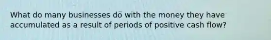 What do many businesses do with the money they have accumulated as a result of periods of positive cash flow?