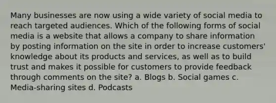 Many businesses are now using a wide variety of social media to reach targeted audiences. Which of the following forms of social media is a website that allows a company to share information by posting information on the site in order to increase customers' knowledge about its products and services, as well as to build trust and makes it possible for customers to provide feedback through comments on the site? a. Blogs b. Social games c. Media-sharing sites d. Podcasts