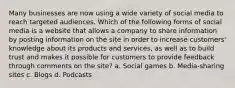 Many businesses are now using a wide variety of social media to reach targeted audiences. Which of the following forms of social media is a website that allows a company to share information by posting information on the site in order to increase customers' knowledge about its products and services, as well as to build trust and makes it possible for customers to provide feedback through comments on the site? a. Social games b. Media-sharing sites c. Blogs d. Podcasts