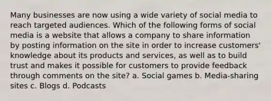 Many businesses are now using a wide variety of social media to reach targeted audiences. Which of the following forms of social media is a website that allows a company to share information by posting information on the site in order to increase customers' knowledge about its products and services, as well as to build trust and makes it possible for customers to provide feedback through comments on the site? a. Social games b. Media-sharing sites c. Blogs d. Podcasts