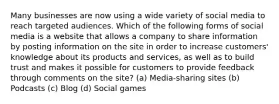 Many businesses are now using a wide variety of social media to reach targeted audiences. Which of the following forms of social media is a website that allows a company to share information by posting information on the site in order to increase customers' knowledge about its products and services, as well as to build trust and makes it possible for customers to provide feedback through comments on the site? (a) Media-sharing sites (b) Podcasts (c) Blog (d) Social games