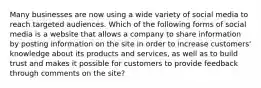 Many businesses are now using a wide variety of social media to reach targeted audiences. Which of the following forms of social media is a website that allows a company to share information by posting information on the site in order to increase customers' knowledge about its products and services, as well as to build trust and makes it possible for customers to provide feedback through comments on the site?