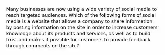 Many businesses are now using a wide variety of social media to reach targeted audiences. Which of the following forms of social media is a website that allows a company to share information by posting information on the site in order to increase customers' knowledge about its products and services, as well as to build trust and makes it possible for customers to provide feedback through comments on the site?