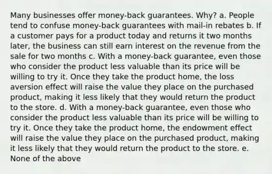 Many businesses offer money-back guarantees. Why? a. People tend to confuse money-back guarantees with mail-in rebates b. If a customer pays for a product today and returns it two months later, the business can still earn interest on the revenue from the sale for two months c. With a money-back guarantee, even those who consider the product less valuable than its price will be willing to try it. Once they take the product home, the loss aversion effect will raise the value they place on the purchased product, making it less likely that they would return the product to the store. d. With a money-back guarantee, even those who consider the product less valuable than its price will be willing to try it. Once they take the product home, the endowment effect will raise the value they place on the purchased product, making it less likely that they would return the product to the store. e. None of the above