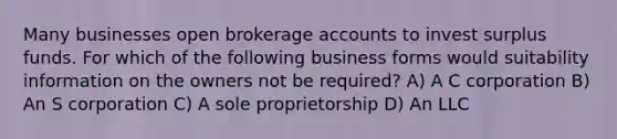 Many businesses open brokerage accounts to invest surplus funds. For which of the following business forms would suitability information on the owners not be required? A) A C corporation B) An S corporation C) A sole proprietorship D) An LLC