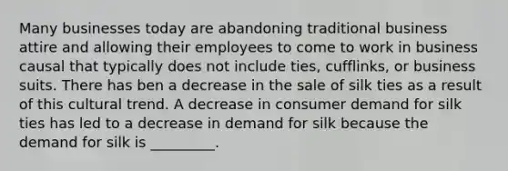 Many businesses today are abandoning traditional business attire and allowing their employees to come to work in business causal that typically does not include ties, cufflinks, or business suits. There has ben a decrease in the sale of silk ties as a result of this cultural trend. A decrease in consumer demand for silk ties has led to a decrease in demand for silk because the demand for silk is _________.