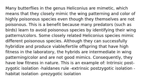 Many butterflies in the genus Heliconius are mimetic, which means that they closely mimic the wing patterning and color of highly poisonous species even though they themselves are not poisonous. This is a benefit because many predators (such as birds) learn to avoid poisonous species by identifying their wing patterns/colors. Some closely related Heliconius species mimic different poisonous species. Although they can successfully hybridize and produce viable/fertile offspring that have high fitness in the laboratory, the hybrids are intermediate in wing patterning/color and are not good mimics. Consequently, they have low fitness in nature. This is an example of: Intrinsic post-zygotic isolation -haldanes rule -extrinsic postzygotic isolation -habitat isolation -prezygotic isolation