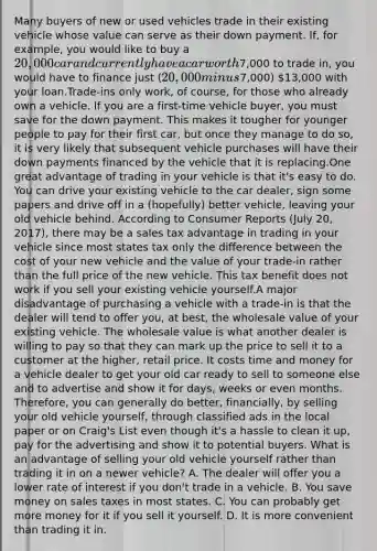 Many buyers of new or used vehicles trade in their existing vehicle whose value can serve as their down payment. If, for example, you would like to buy a 20,000 car and currently have a car worth7,000 to trade in, you would have to finance just (20,000 minus7,000) 13,000 with your loan.Trade-ins only work, of course, for those who already own a vehicle. If you are a first-time vehicle buyer, you must save for the down payment. This makes it tougher for younger people to pay for their first car, but once they manage to do so, it is very likely that subsequent vehicle purchases will have their down payments financed by the vehicle that it is replacing.One great advantage of trading in your vehicle is that it's easy to do. You can drive your existing vehicle to the car dealer, sign some papers and drive off in a (hopefully) better vehicle, leaving your old vehicle behind. According to Consumer Reports (July 20, 2017), there may be a sales tax advantage in trading in your vehicle since most states tax only the difference between the cost of your new vehicle and the value of your trade-in rather than the full price of the new vehicle. This tax benefit does not work if you sell your existing vehicle yourself.A major disadvantage of purchasing a vehicle with a trade-in is that the dealer will tend to offer you, at best, the wholesale value of your existing vehicle. The wholesale value is what another dealer is willing to pay so that they can mark up the price to sell it to a customer at the higher, retail price. It costs time and money for a vehicle dealer to get your old car ready to sell to someone else and to advertise and show it for days, weeks or even months. Therefore, you can generally do better, financially, by selling your old vehicle yourself, through classified ads in the local paper or on Craig's List even though it's a hassle to clean it up, pay for the advertising and show it to potential buyers. What is an advantage of selling your old vehicle yourself rather than trading it in on a newer vehicle? A. The dealer will offer you a lower rate of interest if you don't trade in a vehicle. B. You save money on sales taxes in most states. C. You can probably get more money for it if you sell it yourself. D. It is more convenient than trading it in.