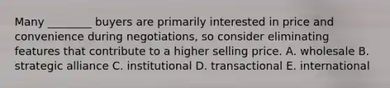 Many​ ________ buyers are primarily interested in price and convenience during​ negotiations, so consider eliminating features that contribute to a higher selling price. A. wholesale B. strategic alliance C. institutional D. transactional E. international