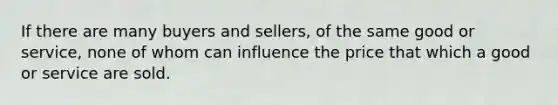 If there are many buyers and sellers, of the same good or service, none of whom can influence the price that which a good or service are sold.