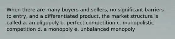 When there are many buyers and sellers, no significant barriers to entry, and a differentiated product, the market structure is called a. an oligopoly b. perfect competition c. monopolistic competition d. a monopoly e. unbalanced monopoly