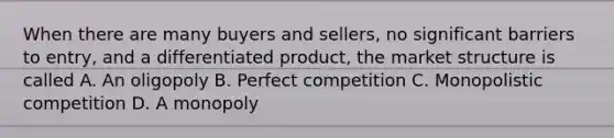 When there are many buyers and sellers, no significant barriers to entry, and a differentiated product, the market structure is called A. An oligopoly B. Perfect competition C. Monopolistic competition D. A monopoly