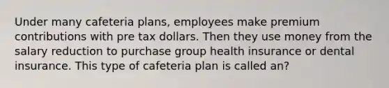 Under many cafeteria plans, employees make premium contributions with pre tax dollars. Then they use money from the salary reduction to purchase group health insurance or dental insurance. This type of cafeteria plan is called an?