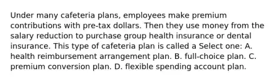 Under many cafeteria plans, employees make premium contributions with pre-tax dollars. Then they use money from the salary reduction to purchase group health insurance or dental insurance. This type of cafeteria plan is called a Select one: A. health reimbursement arrangement plan. B. full-choice plan. C. premium conversion plan. D. flexible spending account plan.