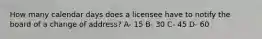 How many calendar days does a licensee have to notify the board of a change of address? A- 15 B- 30 C- 45 D- 60