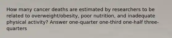 How many cancer deaths are estimated by researchers to be related to overweight/obesity, poor nutrition, and inadequate physical activity? Answer one-quarter one-third one-half three-quarters