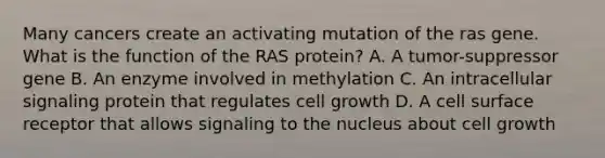 Many cancers create an activating mutation of the ras gene. What is the function of the RAS protein? A. A tumor-suppressor gene B. An enzyme involved in methylation C. An intracellular signaling protein that regulates cell growth D. A cell surface receptor that allows signaling to the nucleus about cell growth