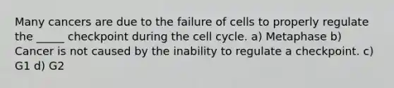 Many cancers are due to the failure of cells to properly regulate the _____ checkpoint during the cell cycle. a) Metaphase b) Cancer is not caused by the inability to regulate a checkpoint. c) G1 d) G2