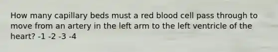 How many capillary beds must a red blood cell pass through to move from an artery in the left arm to the left ventricle of the heart? -1 -2 -3 -4