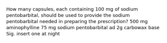 How many capsules, each containing 100 mg of sodium pentobarbital, should be used to provide the sodium pentobarbital needed in preparing the prescription? 500 mg aminophylline 75 mg sodium pentobarbital ad 2g carbowax base Sig. insert one at night