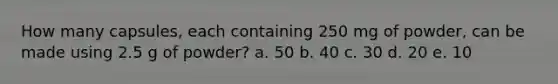 How many capsules, each containing 250 mg of powder, can be made using 2.5 g of powder? a. 50 b. 40 c. 30 d. 20 e. 10