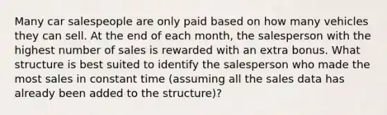 Many car salespeople are only paid based on how many vehicles they can sell. At the end of each month, the salesperson with the highest number of sales is rewarded with an extra bonus. What structure is best suited to identify the salesperson who made the most sales in constant time (assuming all the sales data has already been added to the structure)?