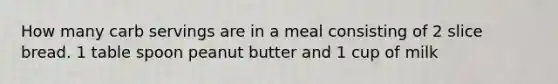 How many carb servings are in a meal consisting of 2 slice bread. 1 table spoon peanut butter and 1 cup of milk