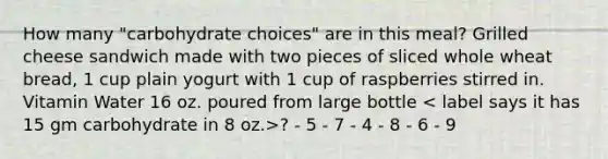 How many "carbohydrate choices" are in this meal? Grilled cheese sandwich made with two pieces of sliced whole wheat bread, 1 cup plain yogurt with 1 cup of raspberries stirred in. Vitamin Water 16 oz. poured from large bottle ? - 5 - 7 - 4 - 8 - 6 - 9