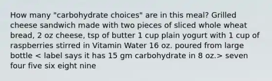 How many "carbohydrate choices" are in this meal? Grilled cheese sandwich made with two pieces of sliced whole wheat bread, 2 oz cheese, tsp of butter 1 cup plain yogurt with 1 cup of raspberries stirred in Vitamin Water 16 oz. poured from large bottle seven four five six eight nine