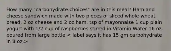 How many "carbohydrate choices" are in this meal? Ham and cheese sandwich made with two pieces of sliced whole wheat bread, 2 oz cheese and 2 oz ham, tsp of mayonnaise 1 cup plain yogurt with 1/2 cup of raspberries stirred in Vitamin Water 16 oz. poured from large bottle