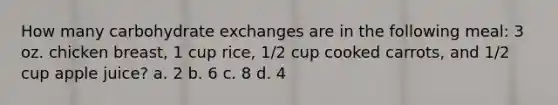 How many carbohydrate exchanges are in the following meal: 3 oz. chicken breast, 1 cup rice, 1/2 cup cooked carrots, and 1/2 cup apple juice? a. 2 b. 6 c. 8 d. 4