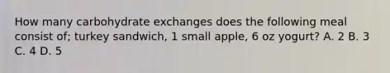 How many carbohydrate exchanges does the following meal consist of; turkey sandwich, 1 small apple, 6 oz yogurt? A. 2 B. 3 C. 4 D. 5
