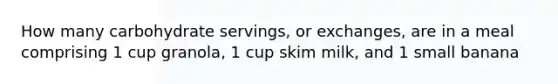 How many carbohydrate servings, or exchanges, are in a meal comprising 1 cup granola, 1 cup skim milk, and 1 small banana