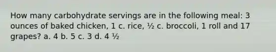 How many carbohydrate servings are in the following meal: 3 ounces of baked chicken, 1 c. rice, ½ c. broccoli, 1 roll and 17 grapes? a. 4 b. 5 c. 3 d. 4 ½