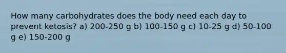 How many carbohydrates does the body need each day to prevent ketosis? a) 200-250 g b) 100-150 g c) 10-25 g d) 50-100 g e) 150-200 g