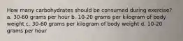 How many carbohydrates should be consumed during exercise? a. 30-60 grams per hour b. 10-20 grams per kilogram of body weight c. 30-60 grams per kilogram of body weight d. 10-20 grams per hour