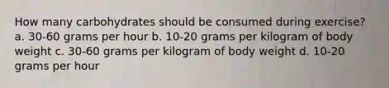 How many carbohydrates should be consumed during exercise? a. 30-60 grams per hour b. 10-20 grams per kilogram of body weight c. 30-60 grams per kilogram of body weight d. 10-20 grams per hour