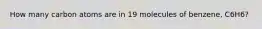 How many carbon atoms are in 19 molecules of benzene, C6H6?