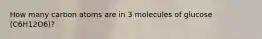 How many carbon atoms are in 3 molecules of glucose (C6H12O6)?