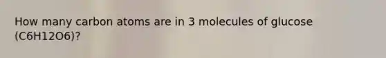 How many carbon atoms are in 3 molecules of glucose (C6H12O6)?